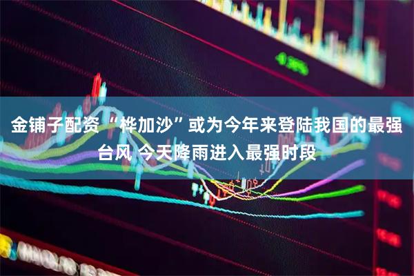 金铺子配资 “桦加沙”或为今年来登陆我国的最强台风 今天降雨进入最强时段