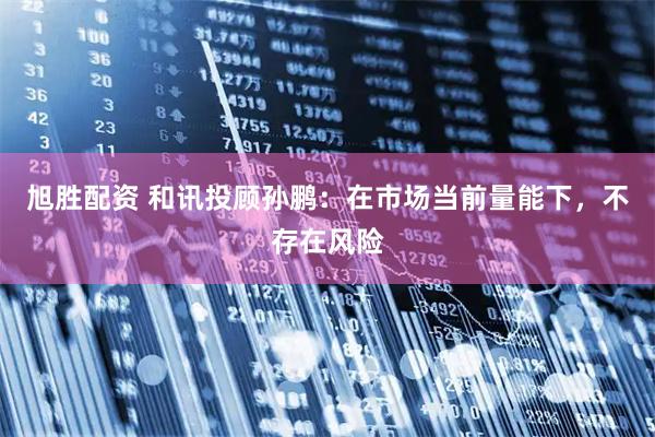 旭胜配资 和讯投顾孙鹏：在市场当前量能下，不存在风险