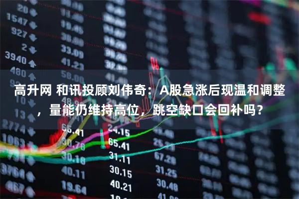 高升网 和讯投顾刘伟奇：A股急涨后现温和调整，量能仍维持高位，跳空缺口会回补吗？