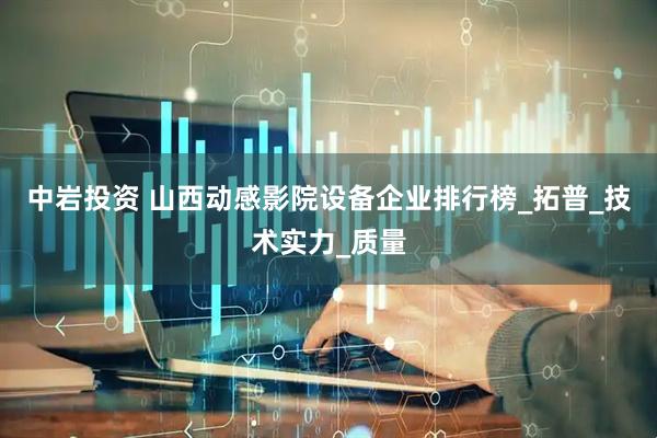中岩投资 山西动感影院设备企业排行榜_拓普_技术实力_质量