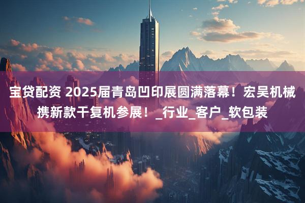 宝贷配资 2025届青岛凹印展圆满落幕！宏吴机械携新款干复机参展！_行业_客户_软包装