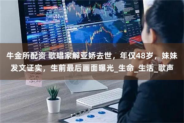 牛金所配资 歌唱家解亚娇去世，年仅48岁，妹妹发文证实，生前最后画面曝光_生命_生活_歌声