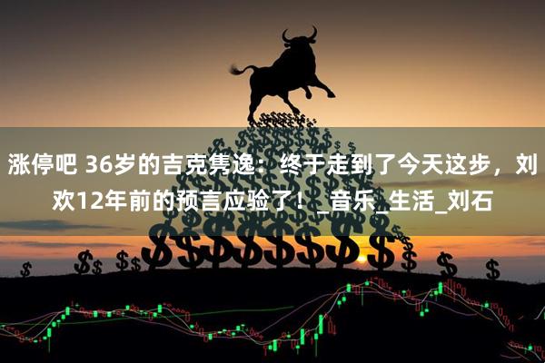 涨停吧 36岁的吉克隽逸：终于走到了今天这步，刘欢12年前的预言应验了！_音乐_生活_刘石