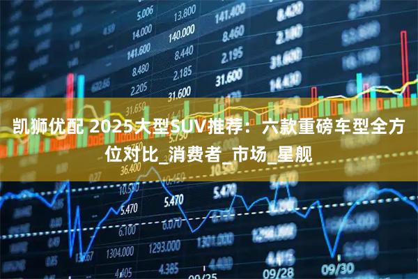 凯狮优配 2025大型SUV推荐：六款重磅车型全方位对比_消费者_市场_星舰