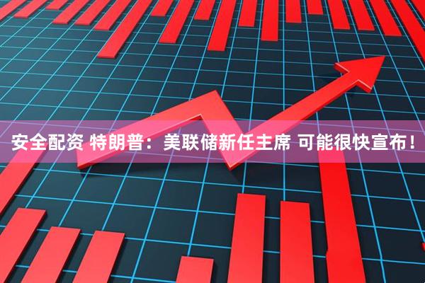 安全配资 特朗普：美联储新任主席 可能很快宣布！