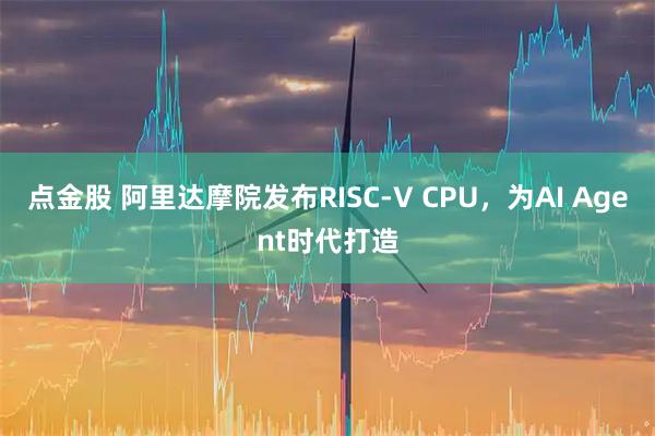 点金股 阿里达摩院发布RISC-V CPU，为AI Agent时代打造