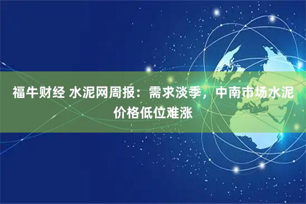 福牛财经 水泥网周报：需求淡季，中南市场水泥价格低位难涨