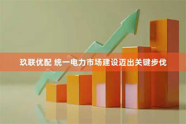 玖联优配 统一电力市场建设迈出关键步伐