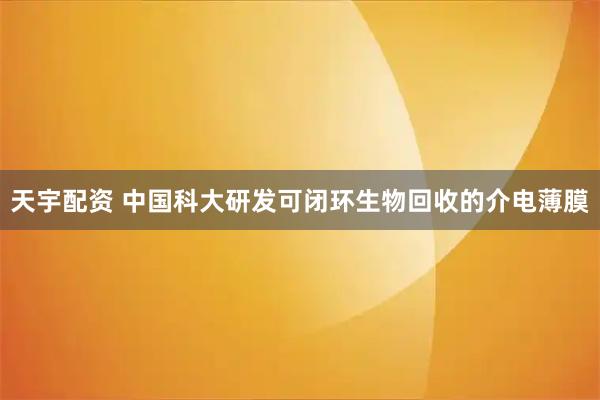 天宇配资 中国科大研发可闭环生物回收的介电薄膜