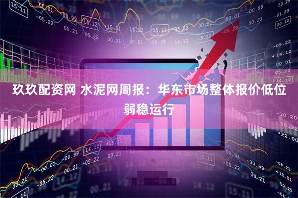 玖玖配资网 水泥网周报：华东市场整体报价低位弱稳运行