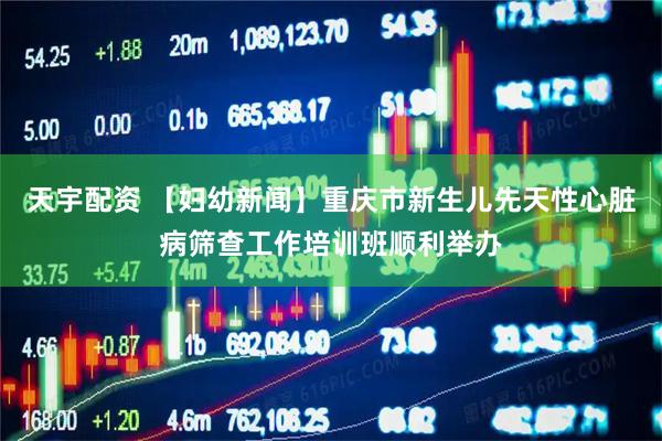 天宇配资 【妇幼新闻】重庆市新生儿先天性心脏病筛查工作培训班顺利举办