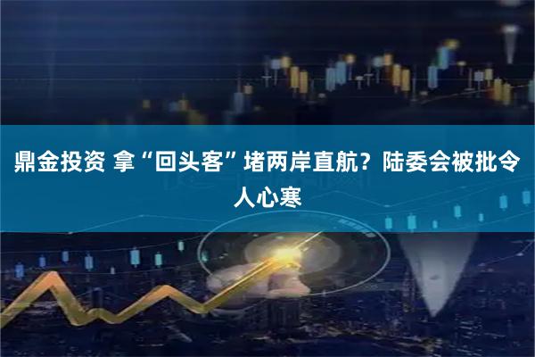 鼎金投资 拿“回头客”堵两岸直航？陆委会被批令人心寒