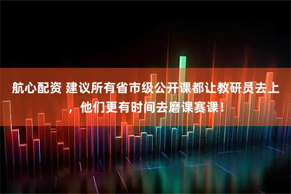 航心配资 建议所有省市级公开课都让教研员去上，他们更有时间去磨课赛课！