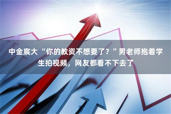 中金宸大 “你的教资不想要了？”男老师抱着学生拍视频，网友都看不下去了