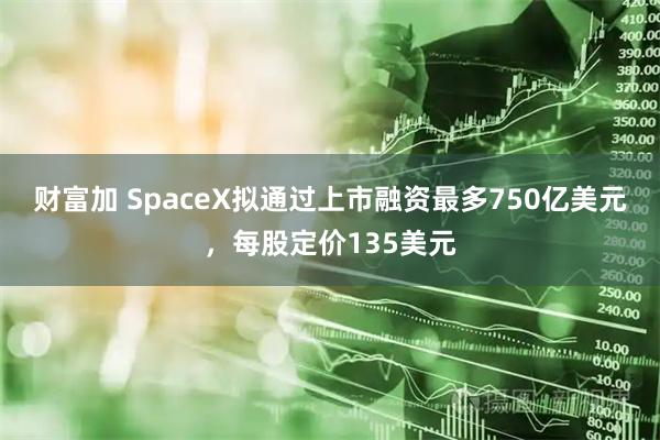 财富加 SpaceX拟通过上市融资最多750亿美元，每股定价135美元