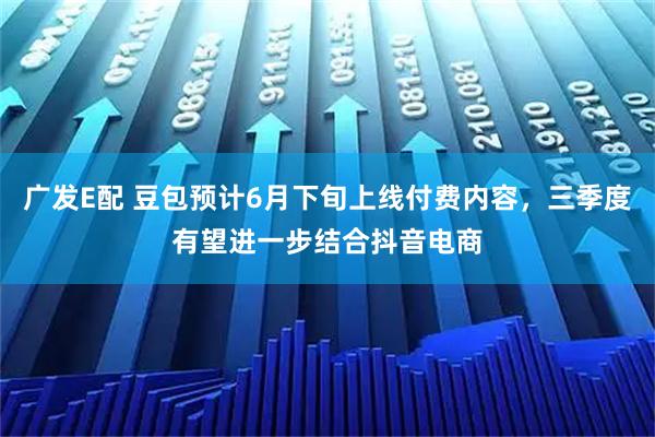 广发E配 豆包预计6月下旬上线付费内容，三季度有望进一步结合抖音电商