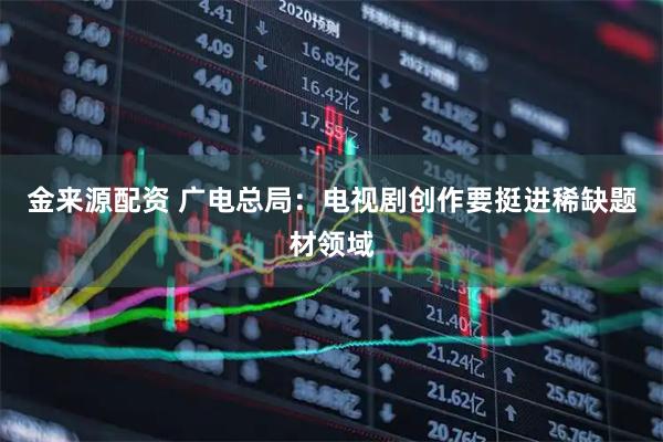 金来源配资 广电总局：电视剧创作要挺进稀缺题材领域